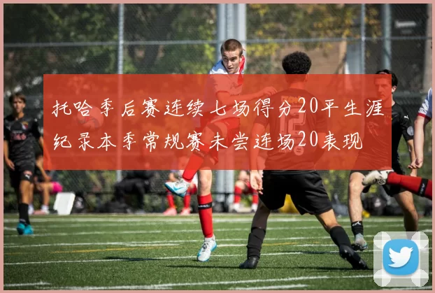 托哈季后赛连续七场得分20平生涯纪录本季常规赛未尝连场20表现