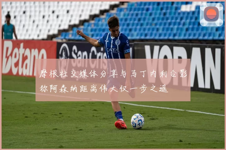 摩根社交媒体分享与马丁内利合影称阿森纳距离伟大仅一步之遥