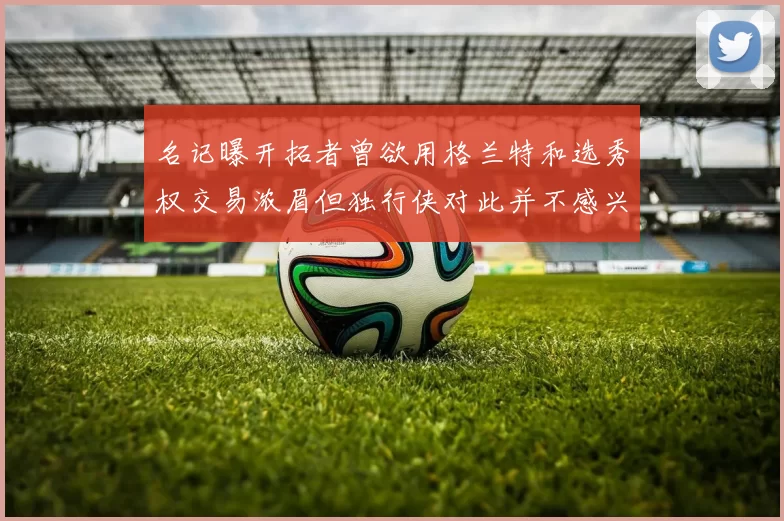 名记曝开拓者曾欲用格兰特和选秀权交易浓眉但独行侠对此并不感兴趣