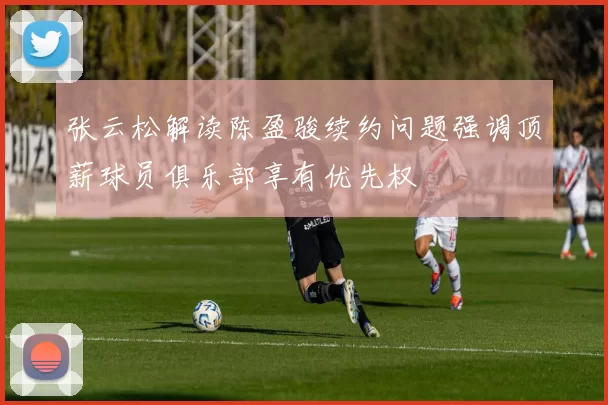 张云松解读陈盈骏续约问题强调顶薪球员俱乐部享有优先权