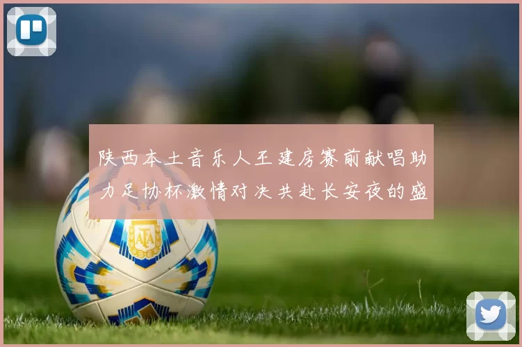 陕西本土音乐人王建房赛前献唱助力足协杯激情对决共赴长安夜的盛宴