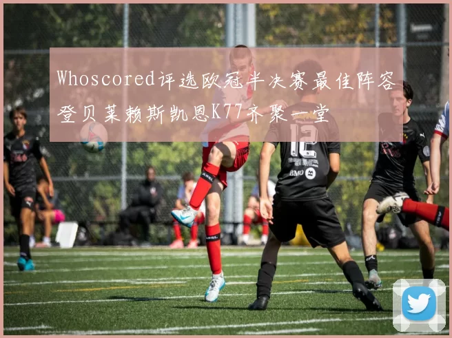 Whoscored评选欧冠半决赛最佳阵容登贝莱赖斯凯恩K77齐聚一堂