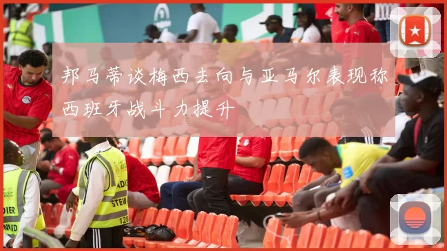 邦马蒂谈梅西去向与亚马尔表现称西班牙战斗力提升