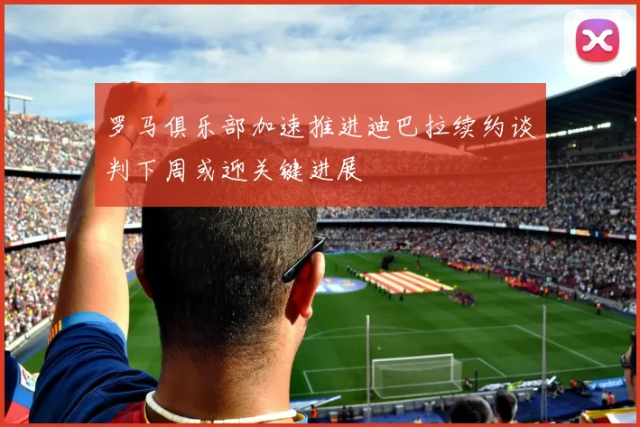 罗马俱乐部加速推进迪巴拉续约谈判下周或迎关键进展