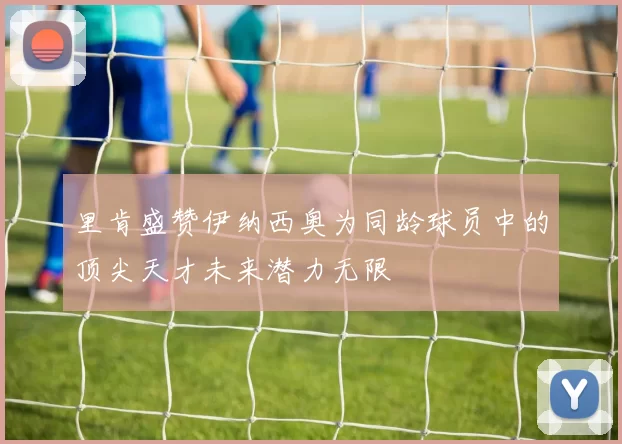 里肯盛赞伊纳西奥为同龄球员中的顶尖天才未来潜力无限