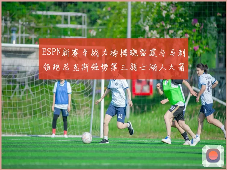 ESPN新赛季战力榜揭晓雷霆与马刺领跑尼克斯强势第三骑士湖人火箭表现不俗