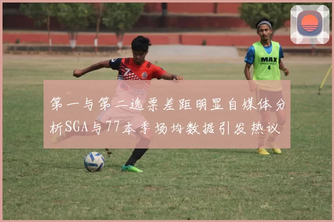 第一与第二选票差距明显自媒体分析SGA与77本季场均数据引发热议