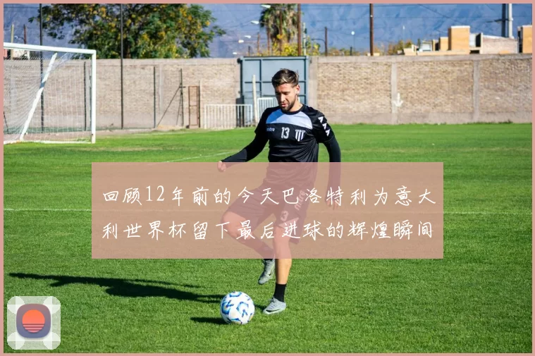 回顾12年前的今天巴洛特利为意大利世界杯留下最后进球的辉煌瞬间