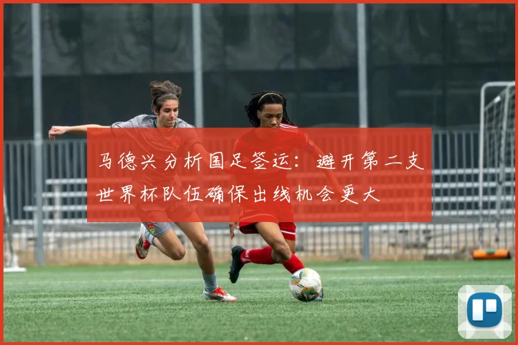 马德兴分析国足签运：避开第二支世界杯队伍确保出线机会更大