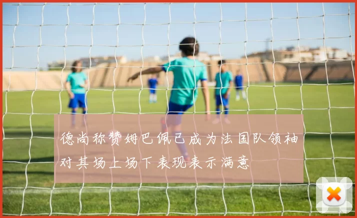 德尚称赞姆巴佩已成为法国队领袖对其场上场下表现表示满意