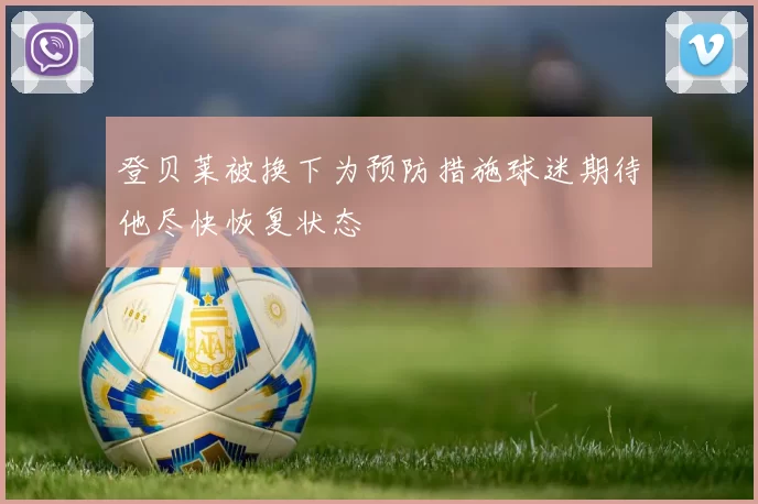 登贝莱被换下为预防措施球迷期待他尽快恢复状态