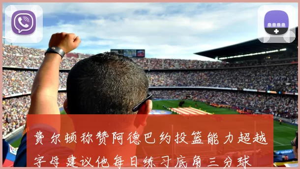 费尔顿称赞阿德巴约投篮能力超越字母建议他每日练习底角三分球