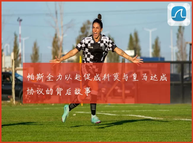 帕斯全力以赴促成科莫与皇马达成协议的背后故事
